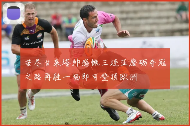 苦尽甘来塔帅感慨三连亚磨砺夺冠之路再胜一场即可登顶欧洲