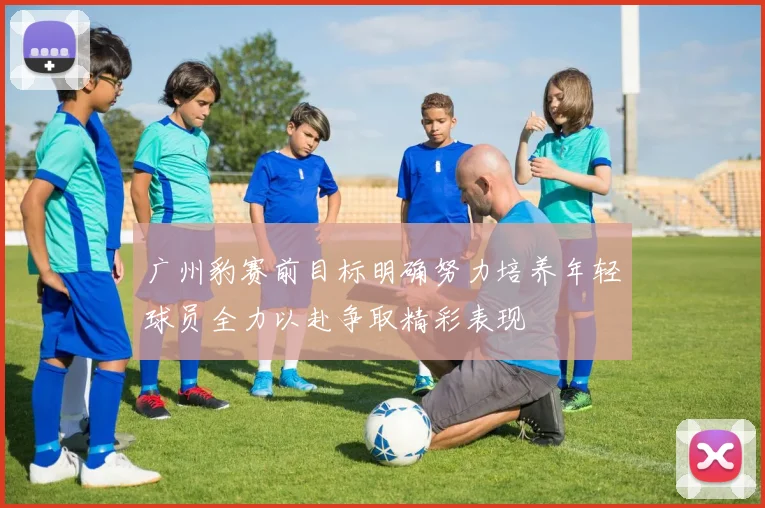 广州豹赛前目标明确努力培养年轻球员全力以赴争取精彩表现