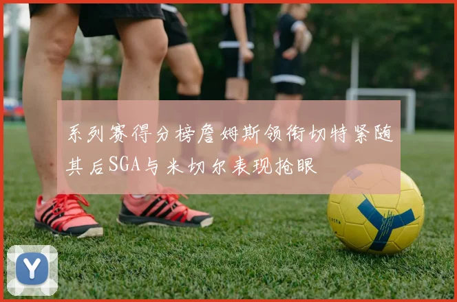 系列赛得分榜詹姆斯领衔切特紧随其后SGA与米切尔表现抢眼