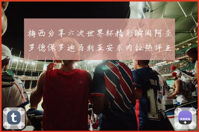 梅西分享六次世界杯精彩瞬间阿圭罗德保罗迪马利亚安东内拉热评互动