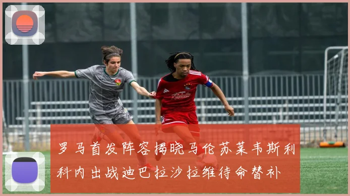 罗马首发阵容揭晓马伦苏莱韦斯利科内出战迪巴拉沙拉维待命替补