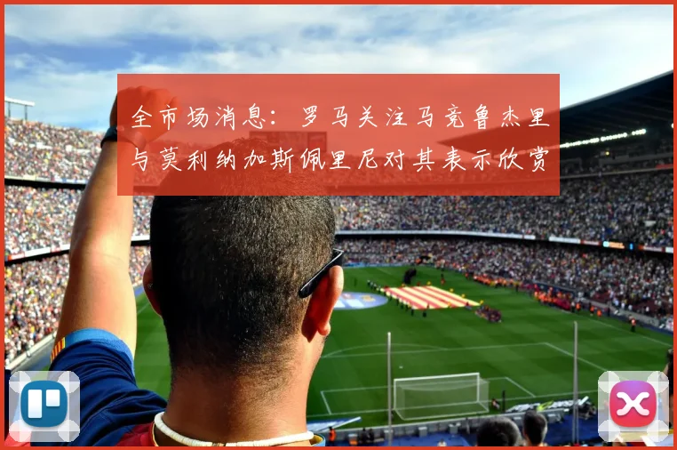 全市场消息：罗马关注马竞鲁杰里与莫利纳加斯佩里尼对其表示欣赏