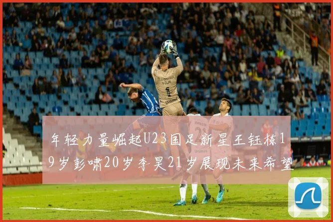 年轻力量崛起U23国足新星王钰栋19岁彭啸20岁李昊21岁展现未来希望