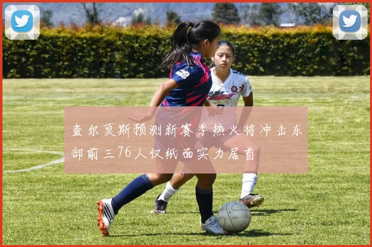 查尔莫斯预测新赛季热火将冲击东部前三76人仅纸面实力居首