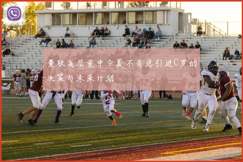曼联高层重申今夏不考虑引进C罗的决策与未来计划