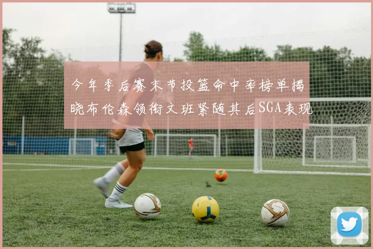 今年季后赛末节投篮命中率榜单揭晓布伦森领衔文班紧随其后SGA表现不俗