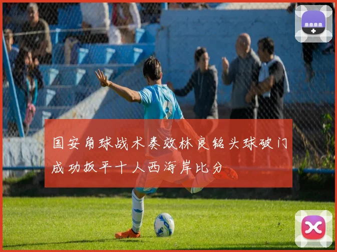 国安角球战术奏效林良铭头球破门成功扳平十人西海岸比分