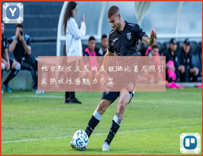 帕尔默女友戛纳度假晒比基尼照引发热议性感魅力尽显