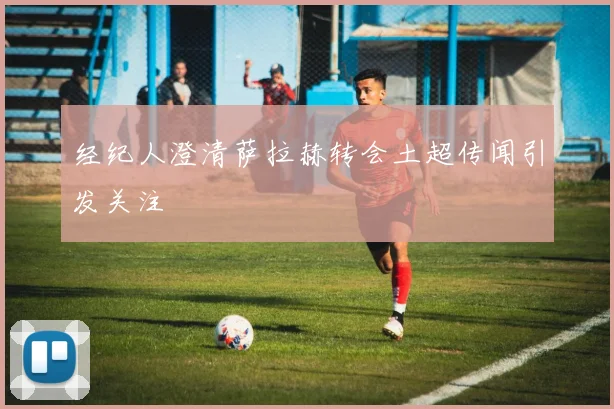 经纪人澄清萨拉赫转会土超传闻引发关注