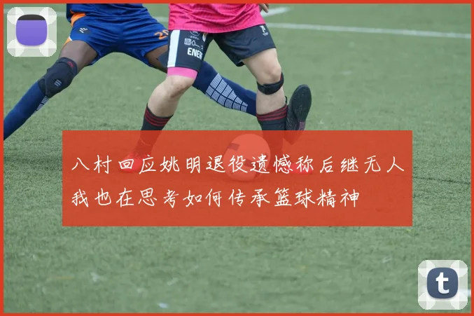 八村回应姚明退役遗憾称后继无人我也在思考如何传承篮球精神