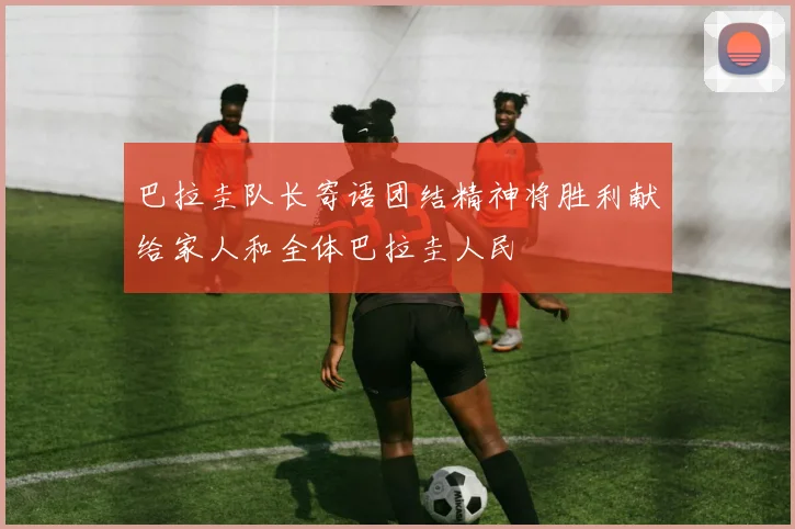 巴拉圭队长寄语团结精神将胜利献给家人和全体巴拉圭人民