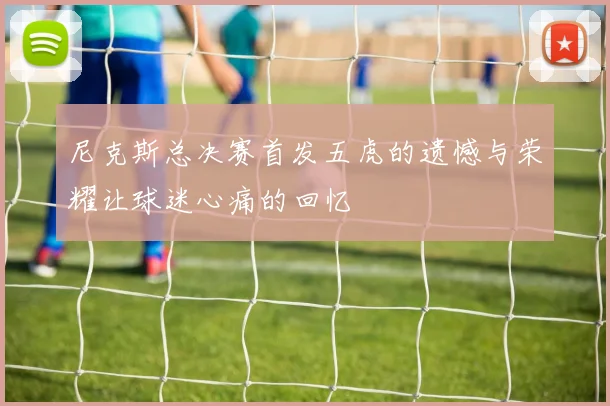 尼克斯总决赛首发五虎的遗憾与荣耀让球迷心痛的回忆