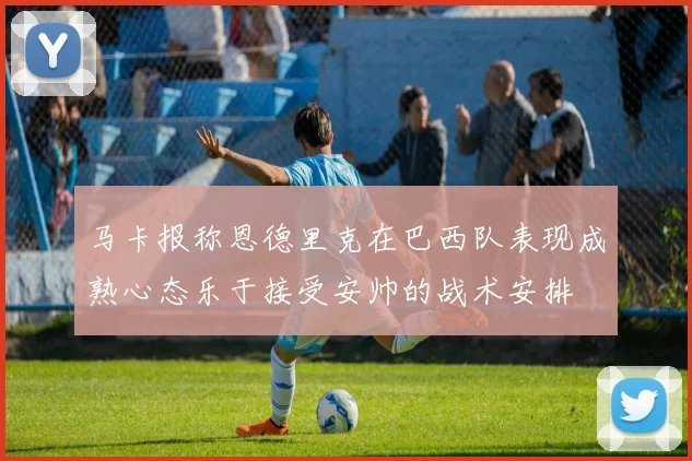 马卡报称恩德里克在巴西队表现成熟心态乐于接受安帅的战术安排
