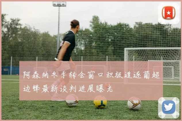 阿森纳冬季转会窗口积极追逐葡超边锋最新谈判进展曝光