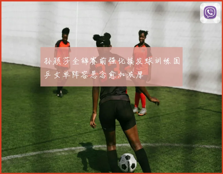 孙颖莎全锦赛前强化接发球训练国乒女单阵容悬念愈加浓厚