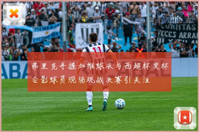 弗里克手握加维球衣与西超杯奖杯合影球员现场观战决赛引关注