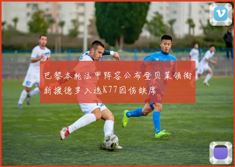 巴黎本轮法甲阵容公布登贝莱领衔新援德罗入选K77因伤缺席