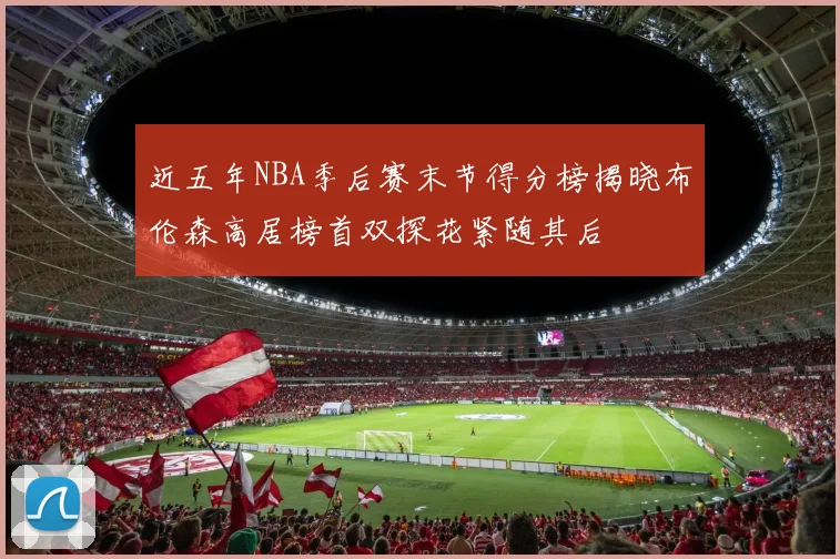 近五年NBA季后赛末节得分榜揭晓布伦森高居榜首双探花紧随其后