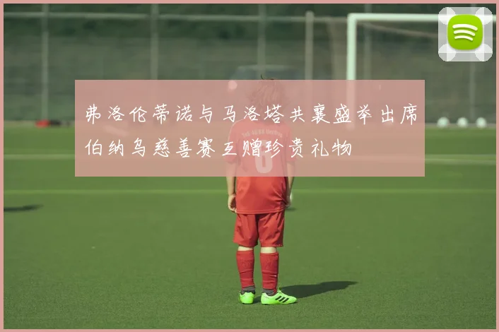 弗洛伦蒂诺与马洛塔共襄盛举出席伯纳乌慈善赛互赠珍贵礼物