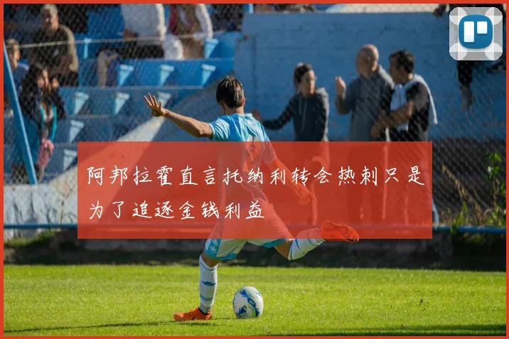 阿邦拉霍直言托纳利转会热刺只是为了追逐金钱利益