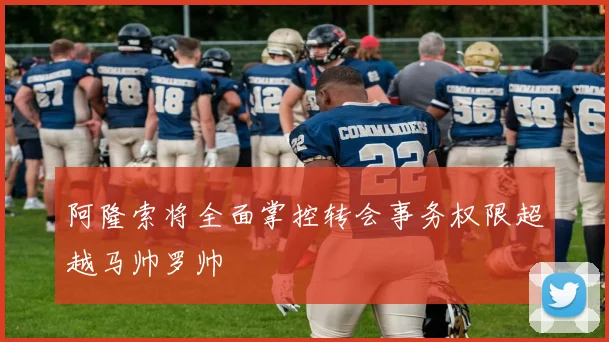 阿隆索将全面掌控转会事务权限超越马帅罗帅