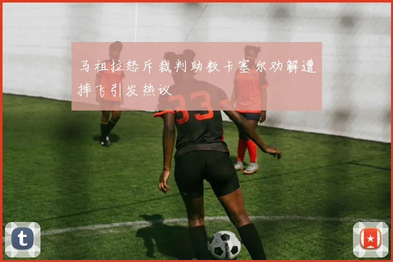 马祖拉怒斥裁判助教卡塞尔劝解遭摔飞引发热议