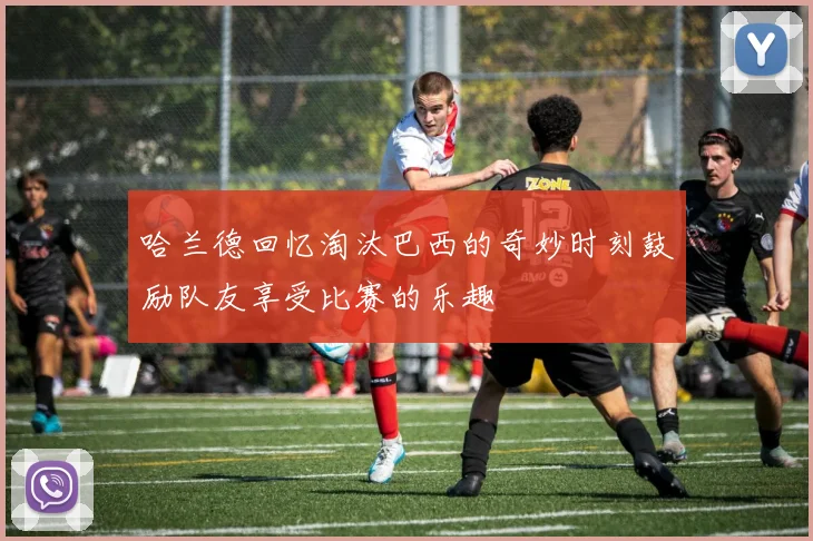 哈兰德回忆淘汰巴西的奇妙时刻鼓励队友享受比赛的乐趣