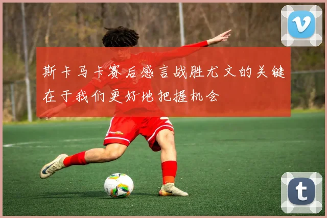 斯卡马卡赛后感言战胜尤文的关键在于我们更好地把握机会