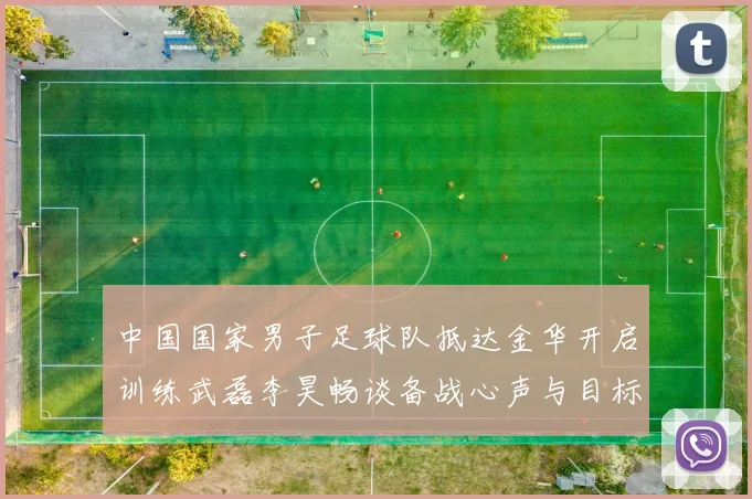 中国国家男子足球队抵达金华开启训练武磊李昊畅谈备战心声与目标