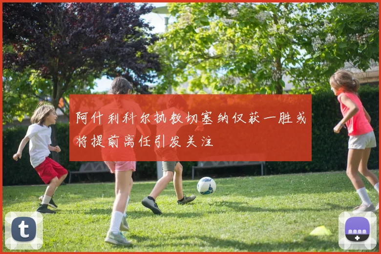 阿什利科尔执教切塞纳仅获一胜或将提前离任引发关注