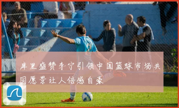 库里盛赞李宁引领中国篮球市场共同愿景让人倍感自豪