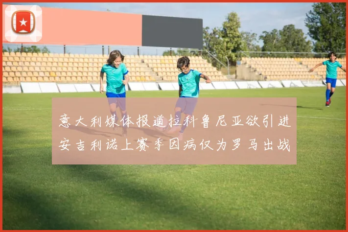 意大利媒体报道拉科鲁尼亚欲引进安吉利诺上赛季因病仅为罗马出战9场
